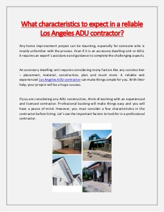 What characteristics to expect in a reliable
Los Angeles ADU contractor?
Any home improvement project can be daunting, especially for someone who is
mostly unfamiliar with the process. Even if it is an accessory dwelling unit or ADU,
it requires an expert’s assistance and guidance to complete the challenging aspects.
An accessory dwelling unit requires considering many factors like any construction
– placement, material, construction, plan and much more. A reliable and
experienced Los Angeles ADU contractor can make things simple for you. With their
help, your project will be a huge success.
If you are considering any ADU construction, think of working with an experienced
and licensed contractor. Professional backing will make things easy and you will
have a peace of mind. However, you must consider a few characteristics in the
contractor before hiring. Let’s see the important factors to look for in a professional
contractor.
 