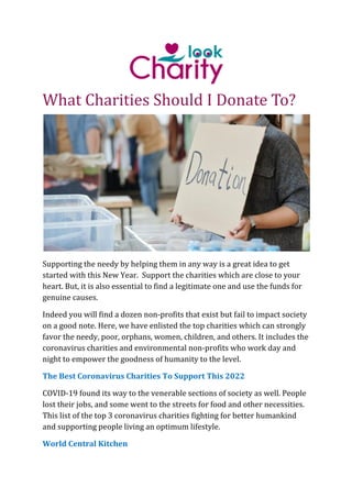 What Charities Should I Donate To?
Supporting the needy by helping them in any way is a great idea to get
started with this New Year. Support the charities which are close to your
heart. But, it is also essential to find a legitimate one and use the funds for
genuine causes.
Indeed you will find a dozen non-profits that exist but fail to impact society
on a good note. Here, we have enlisted the top charities which can strongly
favor the needy, poor, orphans, women, children, and others. It includes the
coronavirus charities and environmental non-profits who work day and
night to empower the goodness of humanity to the level.
The Best Coronavirus Charities To Support This 2022
COVID-19 found its way to the venerable sections of society as well. People
lost their jobs, and some went to the streets for food and other necessities.
This list of the top 3 coronavirus charities fighting for better humankind
and supporting people living an optimum lifestyle.
World Central Kitchen
 