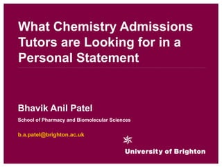 What Chemistry Admissions
Tutors are Looking for in a
Personal Statement


Bhavik Anil Patel
School of Pharmacy and Biomolecular Sciences


b.a.patel@brighton.ac.uk
 