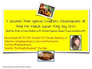 4 Lessons From Special Children’s Observations of
Food For Martin Luther King Day 2014
Quotes from actual children with Autism/special needs I have worked with
Penina Rybak MA/CCC-SLP, Founder/CEO Socially Speaking LLC
Websites: sociallyspeakingLLC.com, niceinitiative.com
Twitter: @PopGoesPenina
Creator: The Socially Speaking™ iPad App

A Socially Speaking LLC/NICE Initiative Production

 
