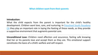 What children want from their parents
Introduction:
What the child expects from the parent is important for the child’s healthy
development. Children want love, care, and nurturing. In Preschool South Pasadena
CA they play an important role in laying the footing of these needs, as they provide
a supportive environment that augments parental care.
Unconditional Love: Children need affection and assurance, feeling safe knowing
that her or his parents love and accept them as they are. This emotional support
constitutes the basis of a child’s welfare and self-respect.
 
