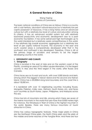 A General Review of China

                              Wang Yaping
                          Ministry of Commerce

The basic national conditions of China are as follows: China is a country
with a vast territory, abundant natural resources but a relatively low per
capita possession of resources. It has a long history and an advanced
culture but with a relatively low level of culture and education among
its citizens. It has an advanced socialist system but with relatively
backward productivity and economic development due to a poor
economic foundation. It has some advanced high technologies up to
the world standard but a relatively weak competitiveness in the world.
It has relatively big overall economic aggregates but a relatively low
level of per capita national income. The economy in the east and
south coastal areas is comparatively developed while that in the
southwest and northwest is less developed. Therefore, China is still at
the primary stage of socialism and remains to be the largest
developing country in the world.

I．GEOGRAPHY AND CLIMATE
1、Geography
China is located in the east of Asia and on the western coast of the
Pacific, covering an area of 9.6 million square kilometers. It is the largest
country in Asia and the third largest in the world, after Russia and
Canada.

China faces sea on its east and south, with over 5,000 islands and islets,
among which the biggest is Taiwan Island and the second one Hainan
Island. China has a 20,000km-long land boundary and the coast line is
about 18,000 km.

It is bordered with over 10 neighboring countries including Russia,
Mongolia, Pakistan, India, Laos, Vietnam, South Korea, etc. and faces
such countries as South Korea, Japan, Philippines, and Malaysia across
the sea.

China has lots of mountains and hills, among which there are seven of
the twelve mountains in the world that are more than 8,000 meters high.
For instance, the Himalayas in Tibet of China is the highest mountain in
the world. Besides, there are many famous mountains of tourist
attraction in China.

China has various topographic features. Three major plains in China
are the Northeast China plain, the North China plain and the plain of
the middle and lower reaches of the Yangtze River. And there are four

                                     1
 