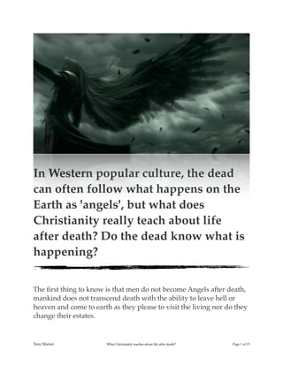!
In Western popular culture, the dead
can often follow what happens on the
Earth as 'angels', but what does
Christianity really teach about life
after death? Do the dead know what is
happening?
The ﬁrst thing to know is that men do not become Angels after death,
mankind does not transcend death with the ability to leave hell or
heaven and come to earth as they please to visit the living nor do they
change their estates.
Tony Mariot What Christianity teaches about life after death? Page ! of !1 15
 
