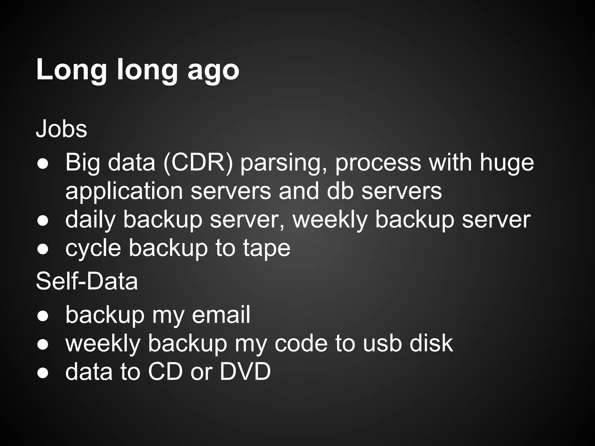 Jobs
● Big data (CDR) parsing, process with huge
application servers and db servers
● daily backup server, weekly backup server
● cycle backup to tape
Self-Data
● backup my email
● weekly backup my code to usb disk
● data to CD or DVD
Long long ago
 