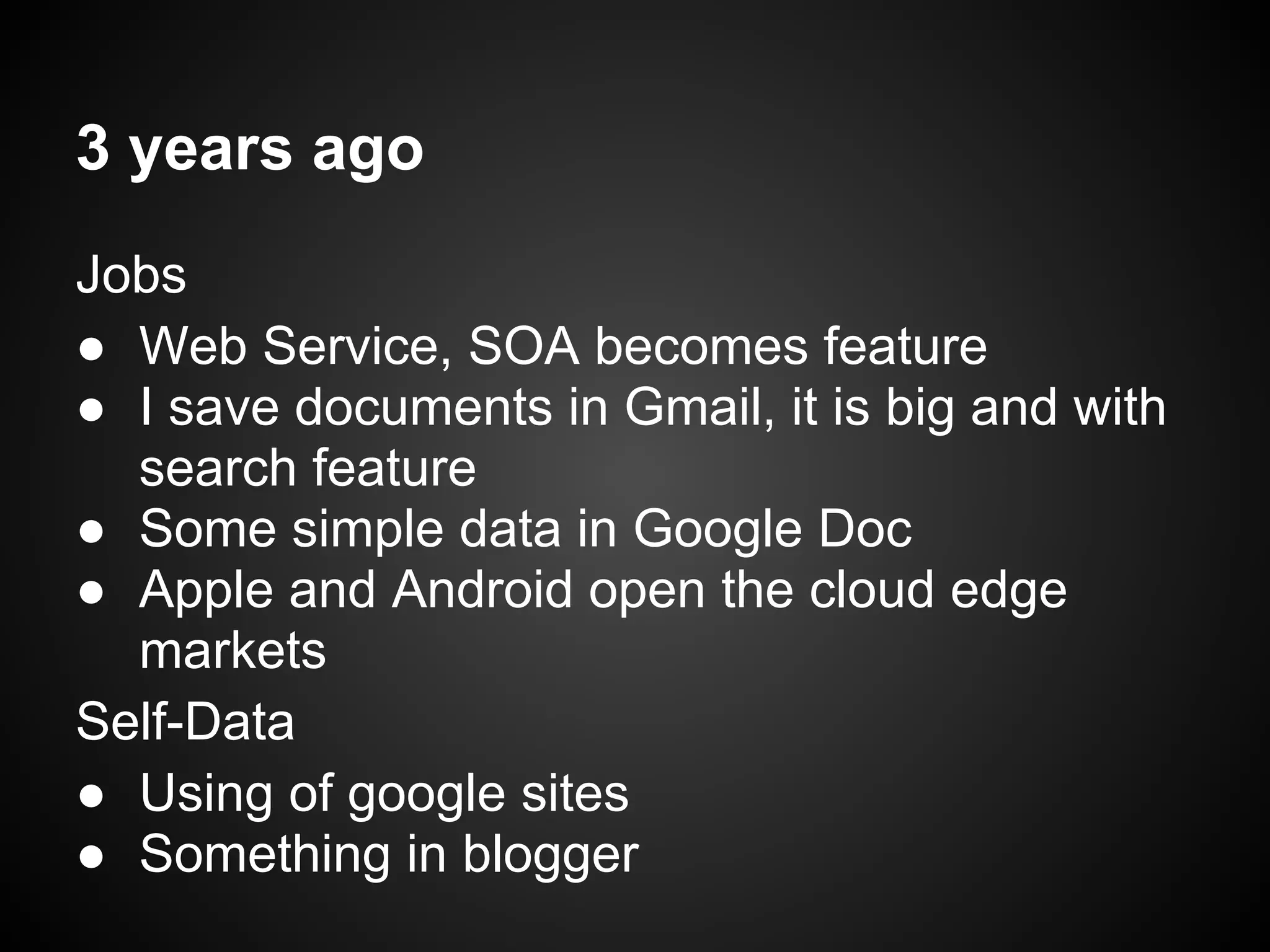 3 years ago
Jobs
● Web Service, SOA becomes feature
● I save documents in Gmail, it is big and with
search feature
● Some simple data in Google Doc
● Apple and Android open the cloud edge
markets
Self-Data
● Using of google sites
● Something in blogger
 