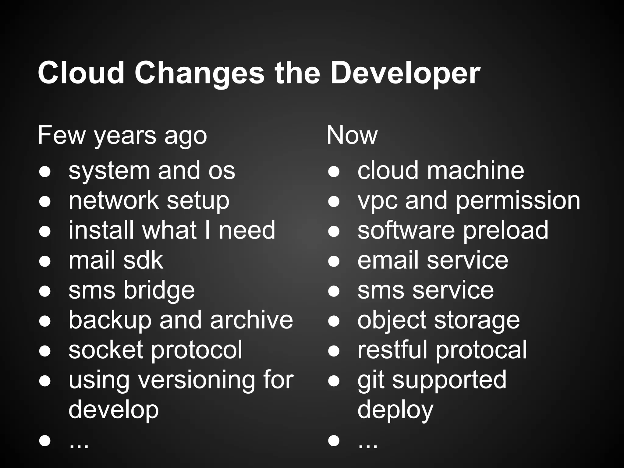 Cloud Changes the Developer
Few years ago
● system and os
● network setup
● install what I need
● mail sdk
● sms bridge
● backup and archive
● socket protocol
● using versioning for
develop
● ...
Now
● cloud machine
● vpc and permission
● software preload
● email service
● sms service
● object storage
● restful protocal
● git supported
deploy
● ...
 