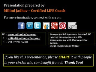 Presentation prepared by:
Milind Jadhav – Certified LIFE Coach
For more inspiration, connect with me on:
W : www.milindjadhav.com
E : milind@milindjadhav.com
P : +91 88068 55904
If you like this presentation, please SHARE it with people
in your circles who can benefit from it. Thank You!
No copyright infringements intended. All
rights of the images used in this
presentation are with their respective
owners.
Image source: Google Images
 