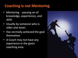 Coaching is not Mentoring
• Mentoring - passing on of
knowledge, experiences, and
skills
• Usually by someone who is
older and wiser.
• Has normally achieved the goal
themselves
• A Coach may not have any
experience in the given
coaching area.
 