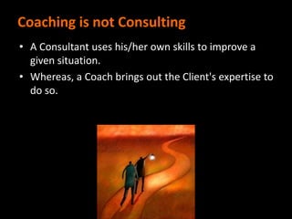 Coaching is not Consulting
• A Consultant uses his/her own skills to improve a
given situation.
• Whereas, a Coach brings out the Client's expertise to
do so.
 