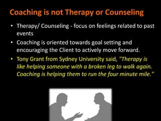 Coaching is not Therapy or Counseling
• Therapy/ Counseling - focus on feelings related to past
events
• Coaching is oriented towards goal setting and
encouraging the Client to actively move forward.
• Tony Grant from Sydney University said, "Therapy is
like helping someone with a broken leg to walk again.
Coaching is helping them to run the four minute mile."
 
