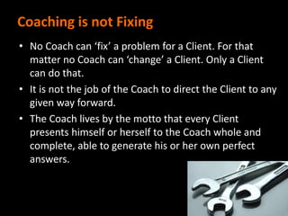 Coaching is not Fixing
• No Coach can ‘fix’ a problem for a Client. For that
matter no Coach can ‘change’ a Client. Only a Client
can do that.
• It is not the job of the Coach to direct the Client to any
given way forward.
• The Coach lives by the motto that every Client
presents himself or herself to the Coach whole and
complete, able to generate his or her own perfect
answers.
 
