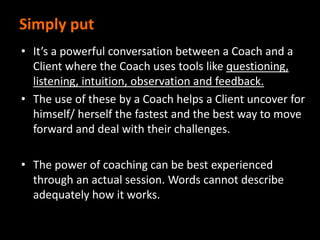 Simply put
• It’s a powerful conversation between a Coach and a
Client where the Coach uses tools like questioning,
listening, intuition, observation and feedback.
• The use of these by a Coach helps a Client uncover for
himself/ herself the fastest and the best way to move
forward and deal with their challenges.
• The power of coaching can be best experienced
through an actual session. Words cannot describe
adequately how it works.
 