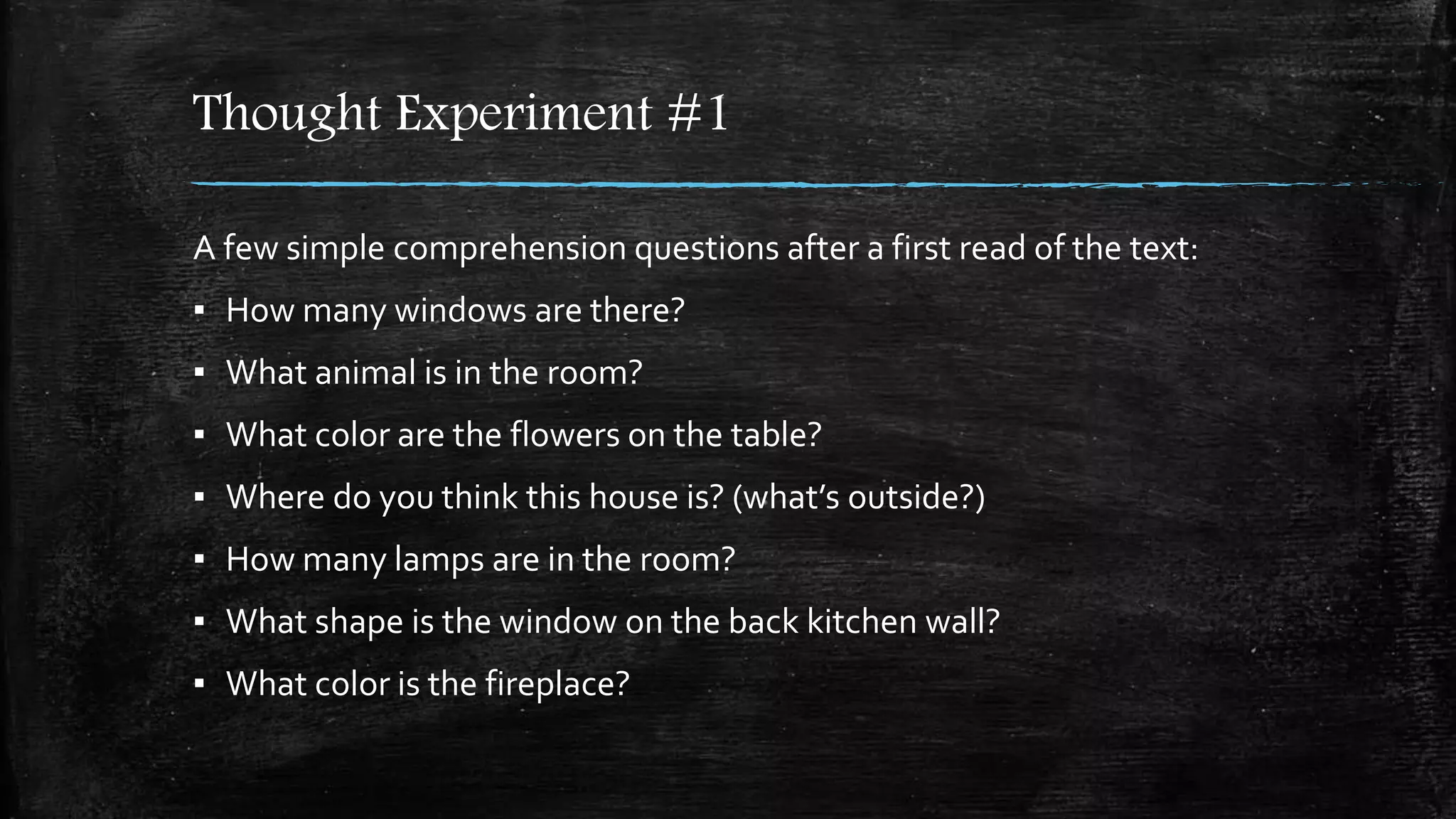 Thought Experiment #1
A few simple comprehension questions after a first read of the text:
▪ How many windows are there?
▪ What animal is in the room?
▪ What color are the flowers on the table?
▪ Where do you think this house is? (what’s outside?)
▪ How many lamps are in the room?
▪ What shape is the window on the back kitchen wall?
▪ What color is the fireplace?
 