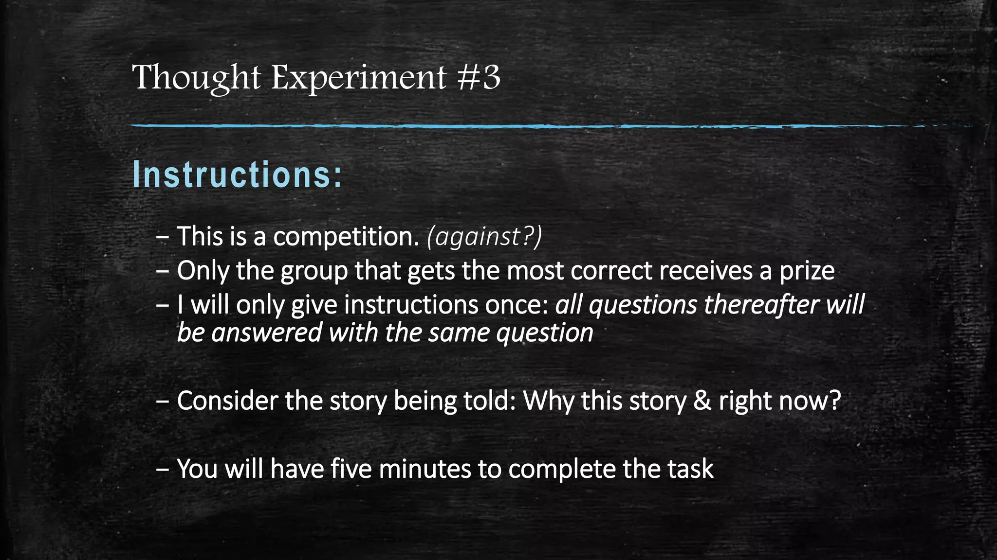 Thought Experiment #3
Instructions:
– This is a competition. (against?)
– Only the group that gets the most correct receives a prize
– I will only give instructions once: all questions thereafter will
be answered with the same question
– Consider the story being told: Why this story & right now?
– You will have five minutes to complete the task
 