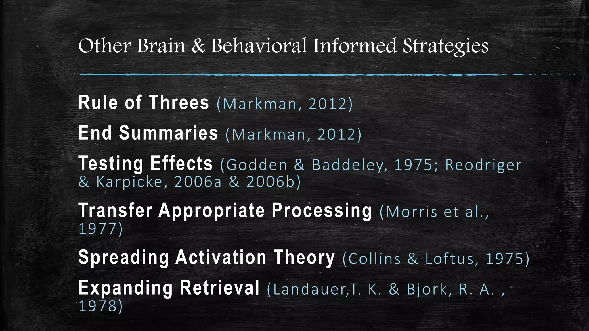 Other Brain & Behavioral Informed Strategies
Rule of Threes (Markman, 2012)
End Summaries (Markman, 2012)
Testing Effects (Godden & Baddeley, 1975; Reodriger
& Karpicke, 2006a & 2006b)
Transfer Appropriate Processing (Morris et al.,
1977)
Spreading Activation Theory (Collins & Loftus, 1975)
Expanding Retrieval (Landauer,T. K. & Bjork, R. A. ,
1978)
 