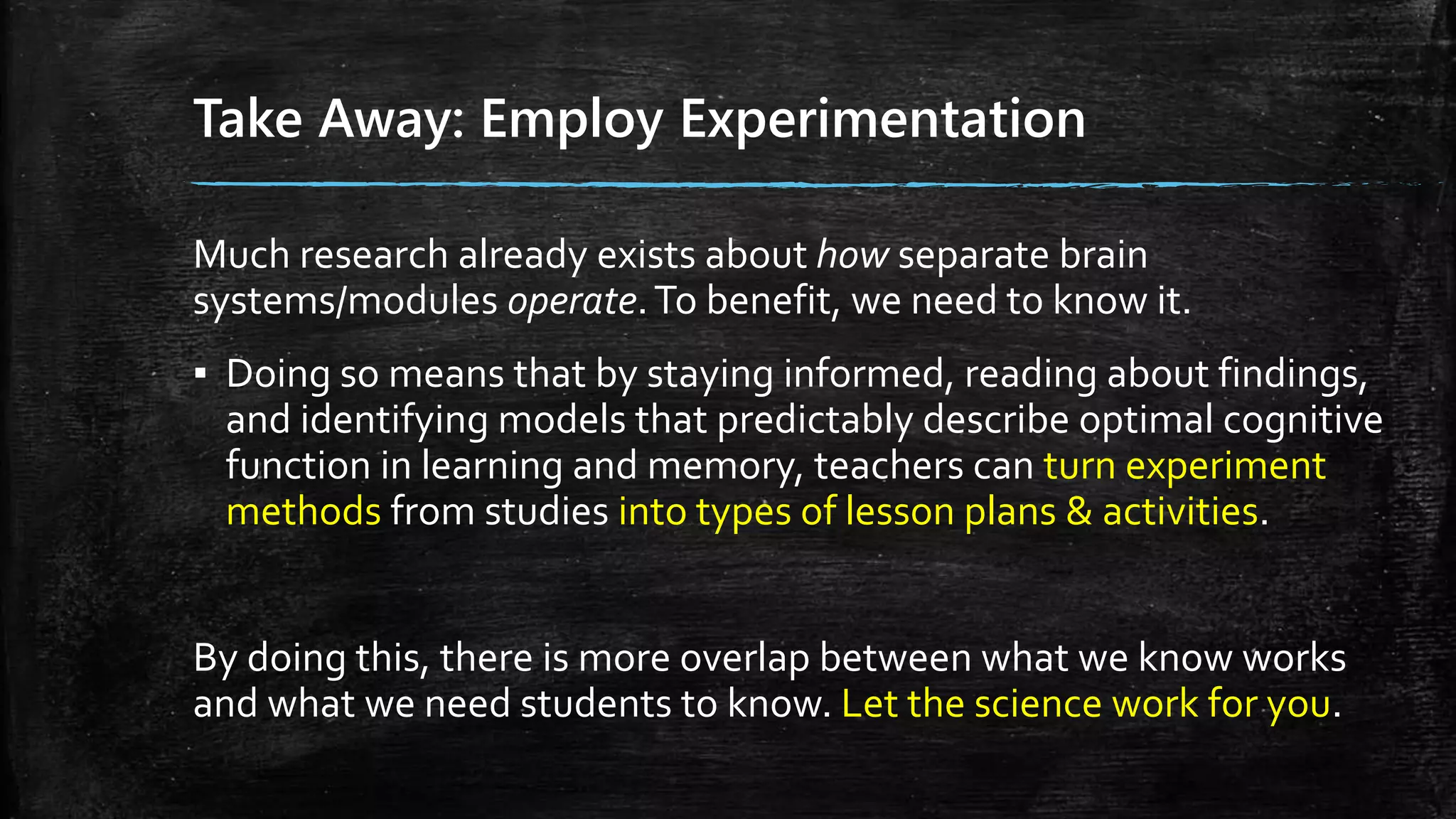 Take Away: Employ Experimentation
Much research already exists about how separate brain
systems/modules operate.To benefit, we need to know it.
▪ Doing so means that by staying informed, reading about findings,
and identifying models that predictably describe optimal cognitive
function in learning and memory, teachers can turn experiment
methods from studies into types of lesson plans & activities.
By doing this, there is more overlap between what we know works
and what we need students to know. Let the science work for you.
 