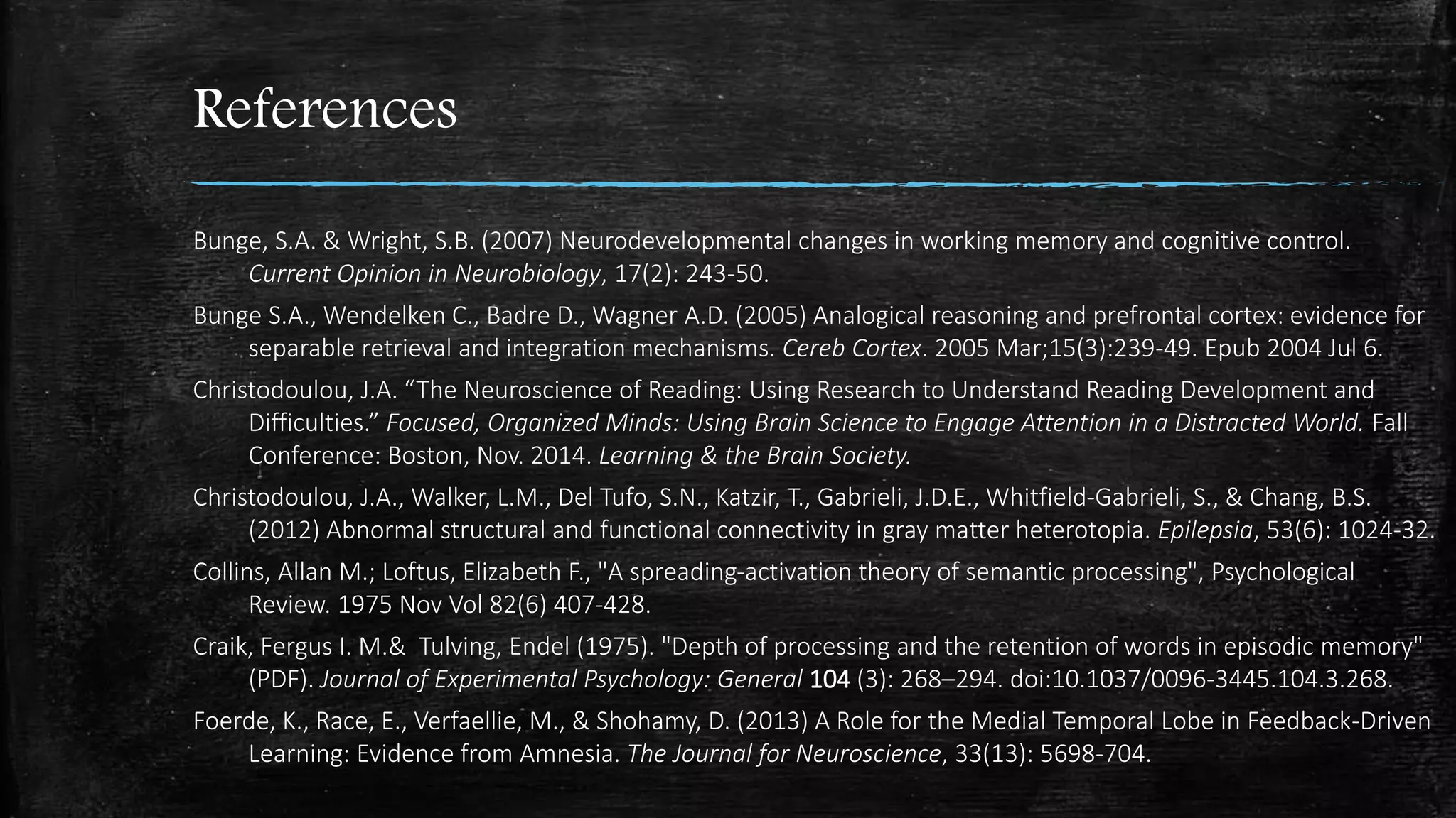 References
Bunge, S.A. & Wright, S.B. (2007) Neurodevelopmental changes in working memory and cognitive control.
Current Opinion in Neurobiology, 17(2): 243-50.
Bunge S.A., Wendelken C., Badre D., Wagner A.D. (2005) Analogical reasoning and prefrontal cortex: evidence for
separable retrieval and integration mechanisms. Cereb Cortex. 2005 Mar;15(3):239-49. Epub 2004 Jul 6.
Christodoulou, J.A. “The Neuroscience of Reading: Using Research to Understand Reading Development and
Difficulties.” Focused, Organized Minds: Using Brain Science to Engage Attention in a Distracted World. Fall
Conference: Boston, Nov. 2014. Learning & the Brain Society.
Christodoulou, J.A., Walker, L.M., Del Tufo, S.N., Katzir, T., Gabrieli, J.D.E., Whitfield-Gabrieli, S., & Chang, B.S.
(2012) Abnormal structural and functional connectivity in gray matter heterotopia. Epilepsia, 53(6): 1024-32.
Collins, Allan M.; Loftus, Elizabeth F., "A spreading-activation theory of semantic processing", Psychological
Review. 1975 Nov Vol 82(6) 407-428.
Craik, Fergus I. M.& Tulving, Endel (1975). "Depth of processing and the retention of words in episodic memory"
(PDF). Journal of Experimental Psychology: General 104 (3): 268–294. doi:10.1037/0096-3445.104.3.268.
Foerde, K., Race, E., Verfaellie, M., & Shohamy, D. (2013) A Role for the Medial Temporal Lobe in Feedback-Driven
Learning: Evidence from Amnesia. The Journal for Neuroscience, 33(13): 5698-704.
 