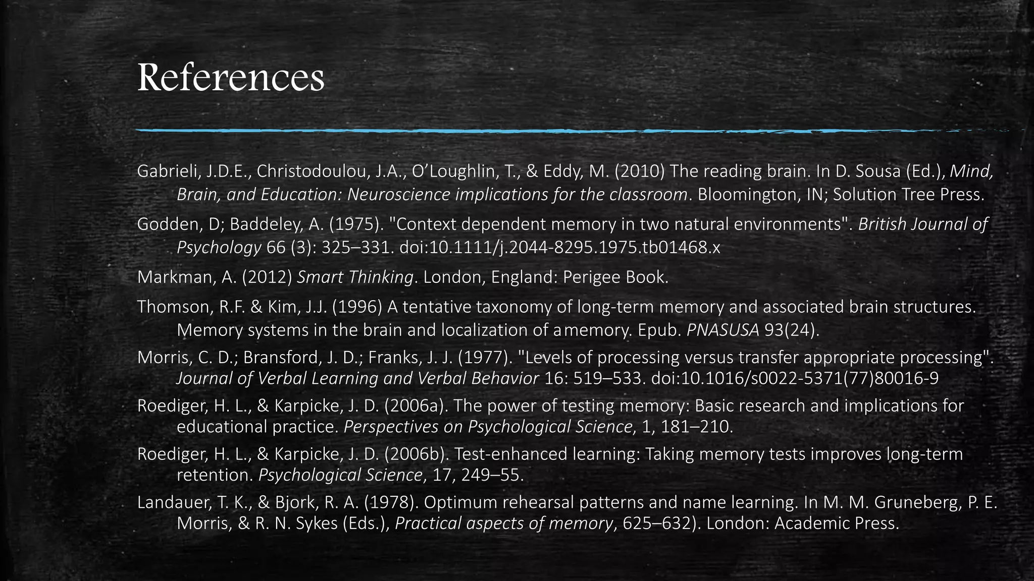 References
Gabrieli, J.D.E., Christodoulou, J.A., O’Loughlin, T., & Eddy, M. (2010) The reading brain. In D. Sousa (Ed.), Mind,
Brain, and Education: Neuroscience implications for the classroom. Bloomington, IN; Solution Tree Press.
Godden, D; Baddeley, A. (1975). "Context dependent memory in two natural environments". British Journal of
Psychology 66 (3): 325–331. doi:10.1111/j.2044-8295.1975.tb01468.x
Markman, A. (2012) Smart Thinking. London, England: Perigee Book.
Thomson, R.F. & Kim, J.J. (1996) A tentative taxonomy of long-term memory and associated brain structures.
Memory systems in the brain and localization of a memory. Epub. PNASUSA 93(24).
Morris, C. D.; Bransford, J. D.; Franks, J. J. (1977). "Levels of processing versus transfer appropriate processing".
Journal of Verbal Learning and Verbal Behavior 16: 519–533. doi:10.1016/s0022-5371(77)80016-9
Roediger, H. L., & Karpicke, J. D. (2006a). The power of testing memory: Basic research and implications for
educational practice. Perspectives on Psychological Science, 1, 181–210.
Roediger, H. L., & Karpicke, J. D. (2006b). Test-enhanced learning: Taking memory tests improves long-term
retention. Psychological Science, 17, 249–55.
Landauer, T. K., & Bjork, R. A. (1978). Optimum rehearsal patterns and name learning. In M. M. Gruneberg, P. E.
Morris, & R. N. Sykes (Eds.), Practical aspects of memory, 625–632). London: Academic Press.
 