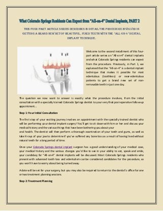This four-part article series describes in detail the procedure involved in
getting a brand new set of beautiful, fixed teeth with the “All-on-4” dentAl
implant technique.
Welcome to the second installment of this four-
part article series on “All-on-4” dental implants
and what Colorado Springs residents can expect
from the procedure. Previously, in Part 1, we
explained that the “All-on-4” is a dental implant
technique that makes it possible for most
edentulous (toothless) or near-edentulous
patients to get a brand new set of non-
removable teeth in just one day.
The question we now want to answer is exactly what the procedure involves, from the initial
consultation with a specially trained Colorado Springs dentist to your very final post-operative follow-up
appointment…
Step 1: Your Initial Consultation
The first step of your exciting journey involves an appointment with the specially trained dentist who
will be performing your dental implant surgery! You’ll get to sit down with him or her and discuss your
medical history and the various things that have been bothering you about your
oral health. The dentist will then perform a thorough examination of your teeth and gums, as well as
take X-rays of your jaw to determine if you’ve suffered any bone loss as a result of having lived without
natural teeth for a long period of time.
Once your Colorado Springs dental implant surgeon has a good understanding of your medical case,
your medical history and the various changes you’d like to see in your ability to eat, speak and smile,
your candidacy for “All-on-4” dental implants will be discussed. Most Colorado Springs residents who
present with advanced tooth loss and edentulism can be considered candidates for the procedure, so
you won’t have to worry about being turned away.
A date will be set for your surgery, but you may also be required to return to the dentist’s office for one
or two treatment planning sessions.
Step 2: Treatment Planning
 