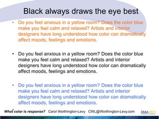 Black always draws the eye best
• Do you feel anxious in a yellow room? Does the color blue
make you feel calm and relaxed? Artists and interior
designers have long understood how color can dramatically
affect moods, feelings and emotions.
• Do you feel anxious in a yellow room? Does the color blue
make you feel calm and relaxed? Artists and interior
designers have long understood how color can dramatically
affect moods, feelings and emotions.
• Do you feel anxious in a yellow room? Does the color blue
make you feel calm and relaxed? Artists and interior
designers have long understood how color can dramatically
affect moods, feelings and emotions.
What•color is response? Carol Worthington-Levy CWL@Worthington-Levy.com

 