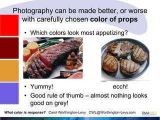 Photography can be made better, or worse
with carefully chosen color of props
• Which colors look most appetizing?

• Yummy!
ecch!
• Good rule of thumb – almost nothing looks
good on grey!
What color is response? Carol Worthington-Levy CWL@Worthington-Levy.com

 