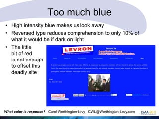 Too much blue
• High intensity blue makes us look away
• Reversed type reduces comprehension to only 10% of
what it would be if dark on light
• The little
bit of red
is not enough
to offset this
deadly site

What color is response? Carol Worthington-Levy CWL@Worthington-Levy.com

 