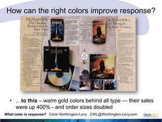How can the right colors improve response?

• …to this – warm gold colors behind all type — their sales
were up 400% - and order sizes doubled
What color is response? Carol Worthington-Levy CWL@Worthington-Levy.com

 