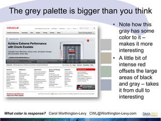 The grey palette is bigger than you think
• Note how this
gray has some
color to it –
makes it more
interesting
• A little bit of
intense red
offsets the large
areas of black
and gray – takes
it from dull to
interesting
What color is response? Carol Worthington-Levy CWL@Worthington-Levy.com

 