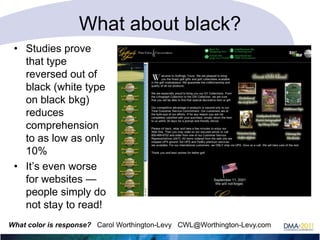 What about black?
• Studies prove
that type
reversed out of
black (white type
on black bkg)
reduces
comprehension
to as low as only
10%
• It‘s even worse
for websites —
people simply do
not stay to read!
What color is response? Carol Worthington-Levy CWL@Worthington-Levy.com

 
