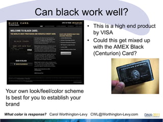 Can black work well?
• This is a high end product
by VISA
• Could this get mixed up
with the AMEX Black
(Centurion) Card?

Your own look/feel/color scheme
Is best for you to establish your
brand
What color is response? Carol Worthington-Levy CWL@Worthington-Levy.com

 