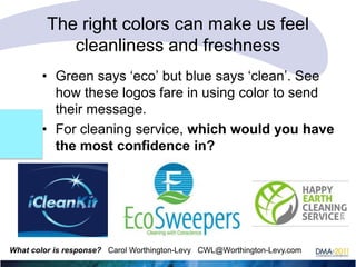 The right colors can make us feel
cleanliness and freshness
• Green says ‗eco‘ but blue says ‗clean‘. See
how these logos fare in using color to send
their message.
• For cleaning service, which would you have
the most confidence in?

What color is response? Carol Worthington-Levy CWL@Worthington-Levy.com

 