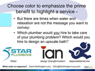 Choose color to emphasize the prime
benefit to highlight a service • But there are times when water and
relaxation are not the message you want to
convey:
• Which plumber would you hire to take care
of your plumbing problem? Which would you
hire to design an upscale bath?

Water

design strength/modern

dependable/service

What color is response? Carol Worthington-Levy CWL@Worthington-Levy.com

 