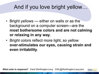 And if you love bright yellow…
• Bright yellows — either on walls or as the
background on a computer screen—are the
most bothersome colors and are not calming
or relaxing in any way.
• Bright colors reflect more light, so yellow
over-stimulates our eyes, causing strain and
even irritability.

What color is response? Carol Worthington-Levy CWL@Worthington-Levy.com

 