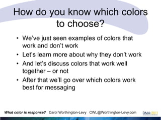 How do you know which colors
to choose?
• We‘ve just seen examples of colors that
work and don‘t work
• Let‘s learn more about why they don‘t work
• And let‘s discuss colors that work well
together – or not
• After that we‘ll go over which colors work
best for messaging

What color is response? Carol Worthington-Levy CWL@Worthington-Levy.com

 