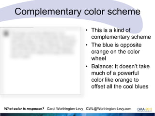 Complementary color scheme
• This is a kind of
complementary scheme
• The blue is opposite
orange on the color
wheel
• Balance: It doesn‘t take
much of a powerful
color like orange to
offset all the cool blues

What color is response? Carol Worthington-Levy CWL@Worthington-Levy.com

 
