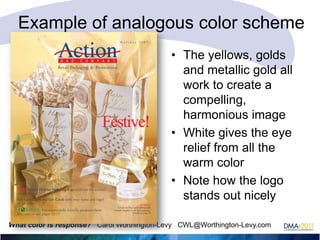 Example of analogous color scheme
• The yellows, golds
and metallic gold all
work to create a
compelling,
harmonious image
• White gives the eye
relief from all the
warm color
• Note how the logo
stands out nicely
What color is response? Carol Worthington-Levy CWL@Worthington-Levy.com

 