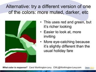 Alternative: try a different version of one
of the colors: more muted, darker, etc
• This uses red and green, but
it‘s richer looking
• Easier to look at, more
inviting
• More eye-catching because
it‘s slightly different than the
usual holiday fare

What color is response? Carol Worthington-Levy CWL@Worthington-Levy.com

 