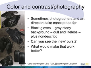 Color and contrast/photography
• Sometimes photographers and art
directors take concept too far
• Black gloves – gray stony
background – dull and lifeless –
plus nondescript
• Can you see the ‗new‘ burst?
• What would make that work
better?

What color is response? Carol Worthington-Levy CWL@Worthington-Levy.com

 