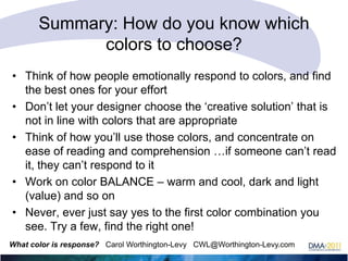 Summary: How do you know which
colors to choose?
• Think of how people emotionally respond to colors, and find
the best ones for your effort
• Don‘t let your designer choose the ‗creative solution‘ that is
not in line with colors that are appropriate
• Think of how you‘ll use those colors, and concentrate on
ease of reading and comprehension …if someone can‘t read
it, they can‘t respond to it
• Work on color BALANCE – warm and cool, dark and light
(value) and so on
• Never, ever just say yes to the first color combination you
see. Try a few, find the right one!
What color is response? Carol Worthington-Levy CWL@Worthington-Levy.com

 