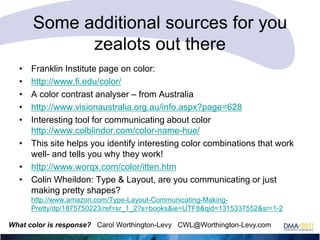 Some additional sources for you
zealots out there
•
•
•
•
•

Franklin Institute page on color:
http://www.fi.edu/color/
A color contrast analyser – from Australia
http://www.visionaustralia.org.au/info.aspx?page=628
Interesting tool for communicating about color
http://www.colblindor.com/color-name-hue/
• This site helps you identify interesting color combinations that work
well- and tells you why they work!
• http://www.worqx.com/color/itten.htm
• Colin Wheildon: Type & Layout, are you communicating or just
making pretty shapes?
http://www.amazon.com/Type-Layout-Communicating-MakingPretty/dp/1875750223/ref=sr_1_2?s=books&ie=UTF8&qid=1315337552&sr=1-2
What color is response? Carol Worthington-Levy CWL@Worthington-Levy.com

 