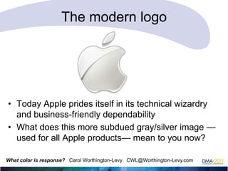 The modern logo

• Today Apple prides itself in its technical wizardry
and business-friendly dependability
• What does this more subdued gray/silver image —
used for all Apple products— mean to you now?
What color is response? Carol Worthington-Levy CWL@Worthington-Levy.com

 