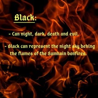 Black:
- Can night, dark, death and evil.
- Black can represent the night sky behing
the flames of the Samhain bonfires.
 