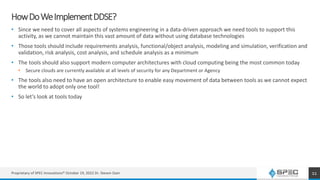 HowDoWeImplementDDSE?
• Since we need to cover all aspects of systems engineering in a data-driven approach we need tools to support this
activity, as we cannot maintain this vast amount of data without using database technologies
• Those tools should include requirements analysis, functional/object analysis, modeling and simulation, verification and
validation, risk analysis, cost analysis, and schedule analysis as a minimum
• The tools should also support modern computer architectures with cloud computing being the most common today
• Secure clouds are currently available at all levels of security for any Department or Agency
• The tools also need to have an open architecture to enable easy movement of data between tools as we cannot expect
the world to adopt only one tool!
• So let’s look at tools today
Proprietary of SPEC Innovations® October 19, 2022 Dr. Steven Dam 11
 