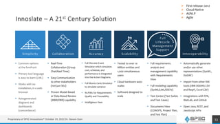 Innoslate – A 21st Century Solution
 Common options
at the forefront
 Primary tool language
is easy to learn (LML)
 Works with no
installation, in a web
browser
 Autogenerated
diagrams and
dashboards
(concordance)
13
 Tested to over 10
Million entities and
1,000 simultaneous
users
 Cloud hardware auto-
scales
 Software designed to
scale
Simplicity Collaboration Accuracy
 Real-Time
Collaboration (Group
Chat/Real Time)
 Easy Communication
to other stakeholders
(not just SEs)
 Proven Model-Based
or Data-Based Review
(MBR/DBR) capability
 Full Discrete Event
Simulator which simulates
cost, schedule, and
performance is integrated
into the Action Diagrams
 Full Monte Carlo Simulator
to simulate variance
 NLP/ML for Requirements
Quality and Traceability
 Intelligence View
Scalability
Full
Lifecycle
Management
Support
Interoperability
 Automatically generate
and/or use other
representations (SysML,
DoDAF)
 Import from other RM
tools (IBM DOORS CSV
and ReqIF, Excel CSV)
 Integrations with STK,
MatLab, and GitHub
 Open Java, REST, and
JavaScript APIs
 Full requirements
analysis and
management capability
with Requirements
View
 Full modeling capability
(SysML/LML/IDEF0)
 Test Center (Test Suites
and Test Cases)
 Documents View
(CONOPS, Project Plan,
and Test Plan)
 First release: 2012
 Cloud-Native
 AI/NLP
 Agile
Proprietary of SPEC Innovations® October 19, 2022 Dr. Steven Dam
 