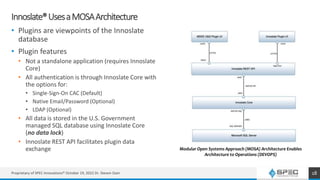 Innoslate®UsesaMOSAArchitecture
• Plugins are viewpoints of the Innoslate
database
• Plugin features
• Not a standalone application (requires Innoslate
Core)
• All authentication is through Innoslate Core with
the options for:
• Single-Sign-On CAC (Default)
• Native Email/Password (Optional)
• LDAP (Optional)
• All data is stored in the U.S. Government
managed SQL database using Innoslate Core
(no data lock)
• Innoslate REST API facilitates plugin data
exchange
18
Modular Open Systems Approach (MOSA) Architecture Enables
Architecture to Operations (DEVOPS)
Proprietary of SPEC Innovations® October 19, 2022 Dr. Steven Dam
 