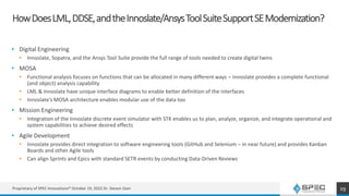 HowDoesLML,DDSE,andtheInnoslate/AnsysToolSuiteSupportSEModernization?
• Digital Engineering
• Innoslate, Sopatra, and the Ansys Tool Suite provide the full range of tools needed to create digital twins
• MOSA
• Functional analysis focuses on functions that can be allocated in many different ways – Innoslate provides a complete functional
(and object) analysis capability
• LML & Innoslate have unique interface diagrams to enable better definition of the interfaces
• Innoslate’s MOSA architecture enables modular use of the data too
• Mission Engineering
• Integration of the Innoslate discrete event simulator with STK enables us to plan, analyze, organize, and integrate operational and
system capabilities to achieve desired effects
• Agile Development
• Innoslate provides direct integration to software engineering tools (GitHub and Selenium – in near future) and provides Kanban
Boards and other Agile tools
• Can align Sprints and Epics with standard SETR events by conducting Data-Driven Reviews
Proprietary of SPEC Innovations® October 19, 2022 Dr. Steven Dam 19
 