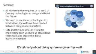 Summary
• SE Modernization requires us to use 21st
Century technologies to design and build
the future
• We need to use these technologies to
break down the walls we have erected
between these modern practices
• LML and the Innoslate/Ansys digital
engineering tools will help us break down
those walls and create the digital
ecosystem needed
20
It’s all really about doing system engineering well!
Proprietary of SPEC Innovations® October 19, 2022 Dr. Steven Dam
 