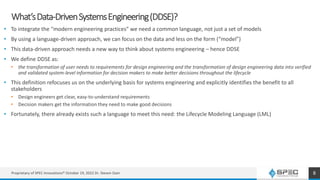 What’sData-DrivenSystemsEngineering(DDSE)?
• To integrate the “modern engineering practices” we need a common language, not just a set of models
• By using a language-driven approach, we can focus on the data and less on the form (“model”)
• This data-driven approach needs a new way to think about systems engineering – hence DDSE
• We define DDSE as:
• the transformation of user needs to requirements for design engineering and the transformation of design engineering data into verified
and validated system-level information for decision makers to make better decisions throughout the lifecycle
• This definition refocuses us on the underlying basis for systems engineering and explicitly identifies the benefit to all
stakeholders
• Design engineers get clear, easy-to-understand requirements
• Decision makers get the information they need to make good decisions
• Fortunately, there already exists such a language to meet this need: the Lifecycle Modeling Language (LML)
Proprietary of SPEC Innovations® October 19, 2022 Dr. Steven Dam 8
 