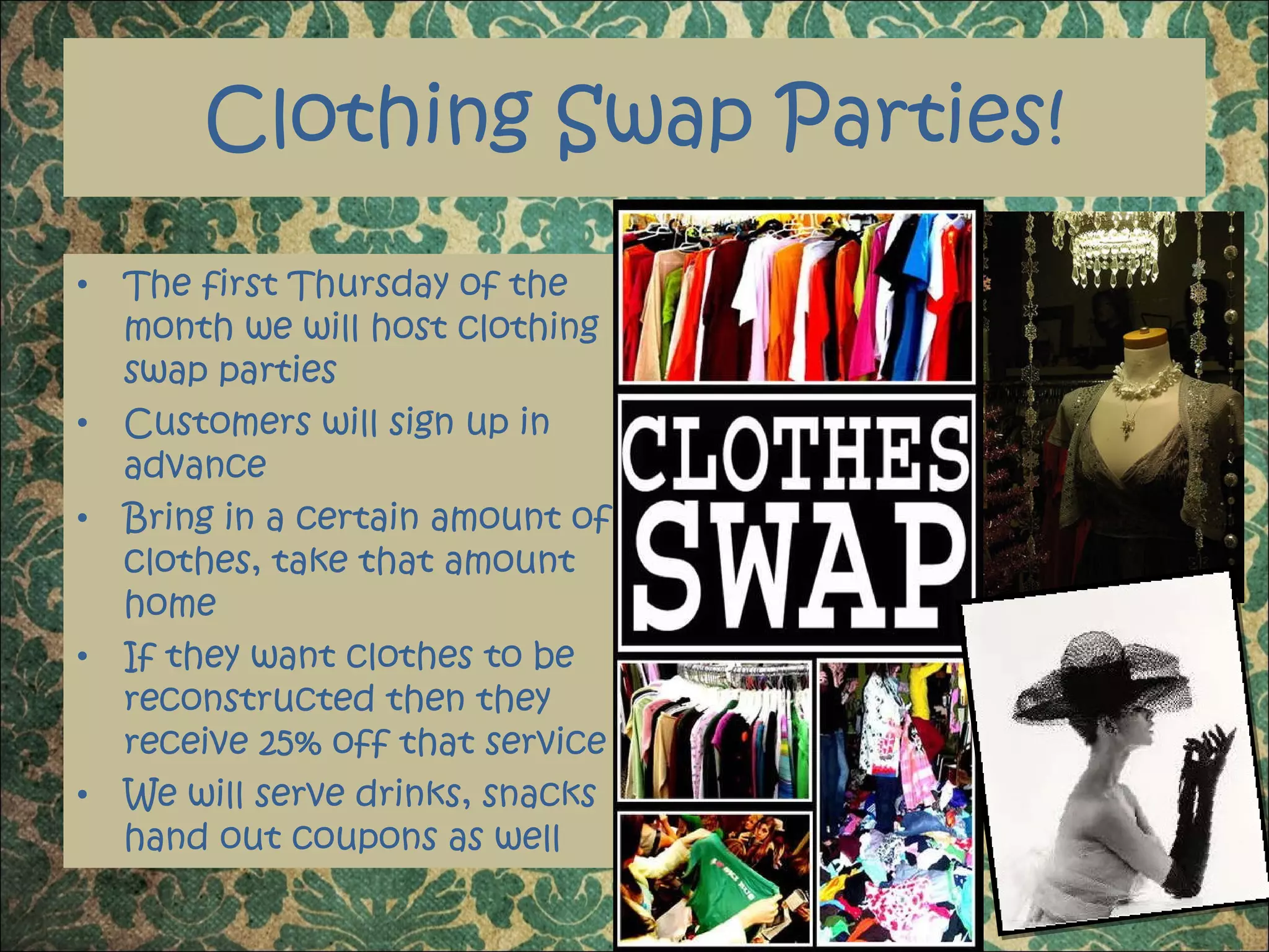 Clothing Swap Parties! The first Thursday of the month we will host clothing swap parties  Customers will sign up in advance Bring in a certain amount of clothes, take that amount home If they want clothes to be reconstructed then they receive 25% off that service We will serve drinks, snacks hand out coupons as well 