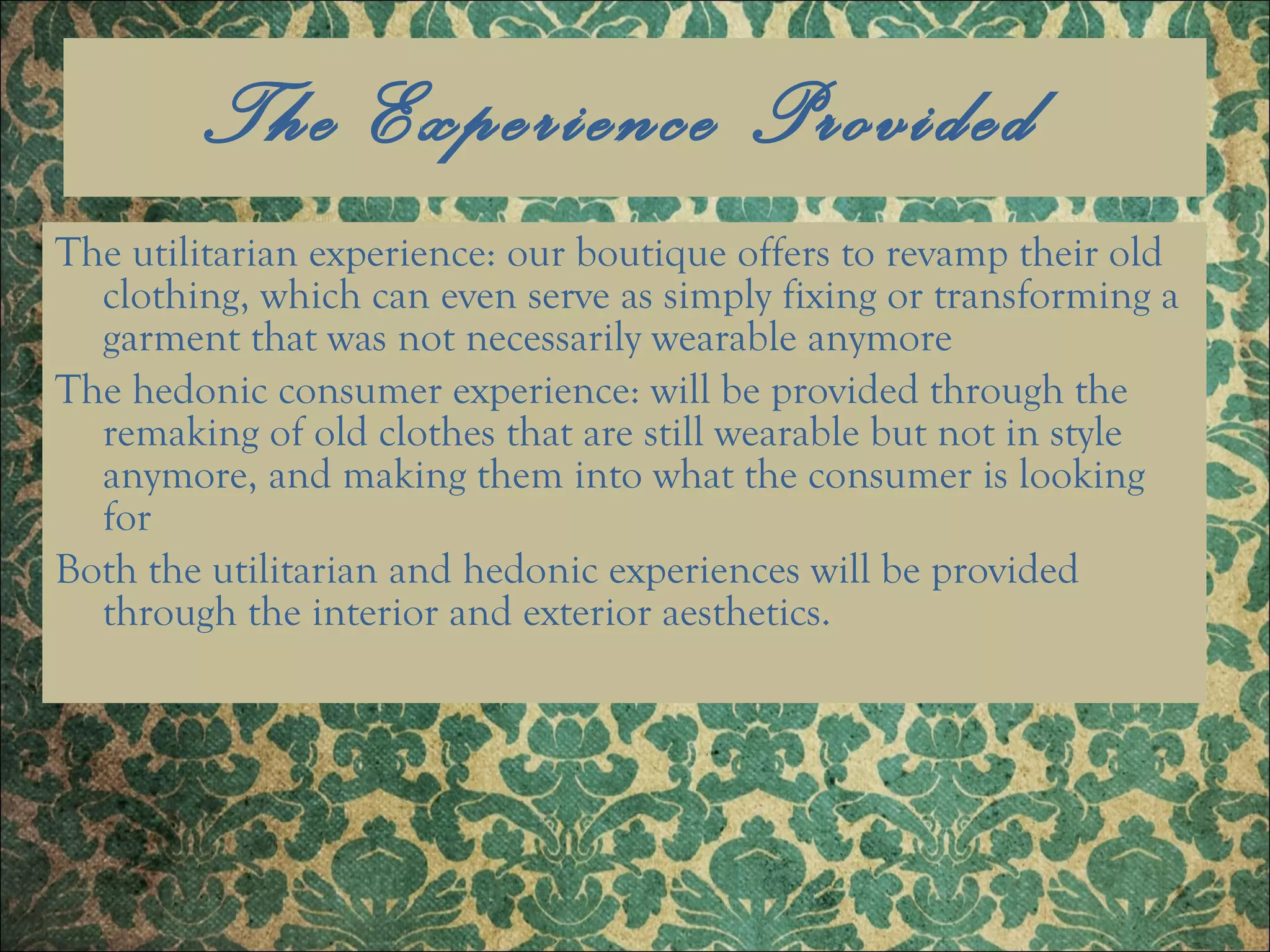 The Experience Provided  The utilitarian experience: our boutique offers to revamp their old clothing, which can even serve as simply fixing or transforming a garment that was not necessarily wearable anymore The hedonic consumer experience: will be provided through the remaking of old clothes that are still wearable but not in style anymore, and making them into what the consumer is looking for Both the utilitarian and hedonic experiences will be provided through the interior and exterior aesthetics. 